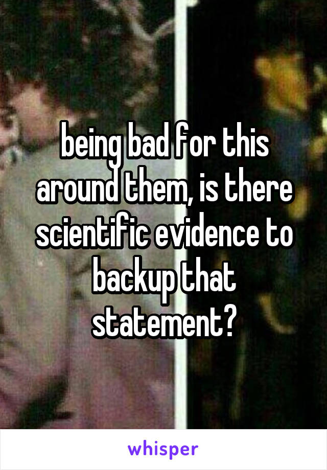 being bad for this around them, is there scientific evidence to backup that statement?