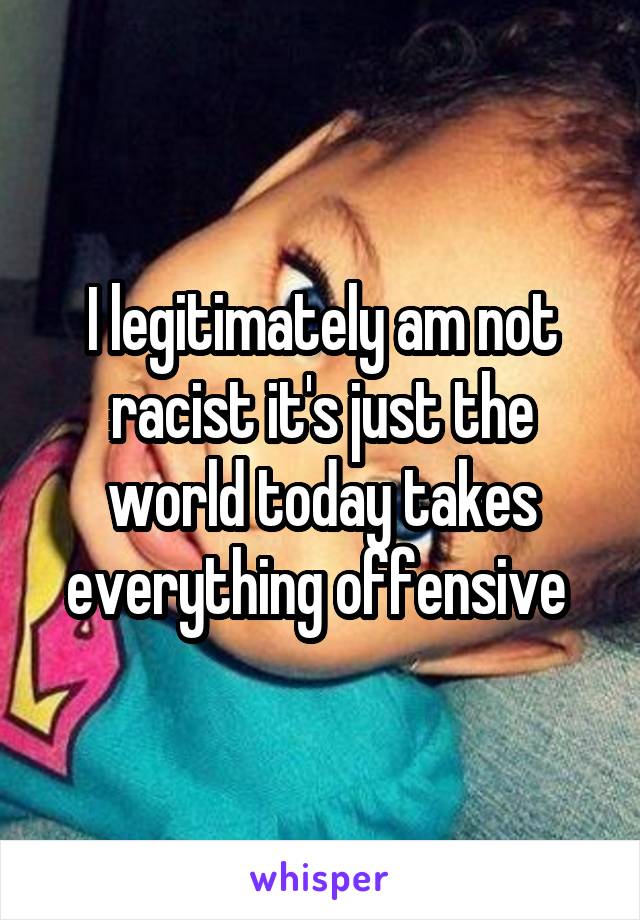 I legitimately am not racist it's just the world today takes everything offensive 