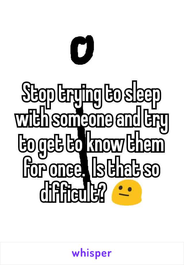 Stop trying to sleep with someone and try to get to know them for once.  Is that so difficult? 😐