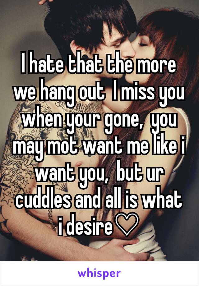 I hate that the more we hang out  I miss you when your gone,  you may mot want me like i want you,  but ur cuddles and all is what i desire♡