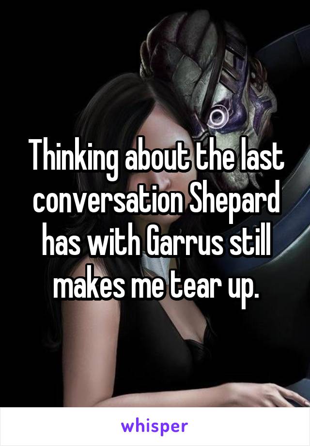 Thinking about the last conversation Shepard has with Garrus still makes me tear up.