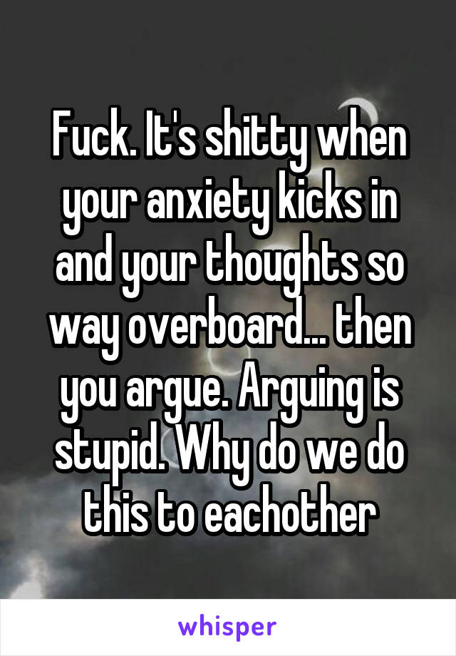 Fuck. It's shitty when your anxiety kicks in and your thoughts so way overboard... then you argue. Arguing is stupid. Why do we do this to eachother