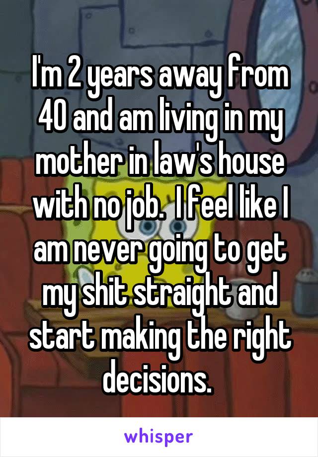 I'm 2 years away from 40 and am living in my mother in law's house with no job.  I feel like I am never going to get my shit straight and start making the right decisions. 