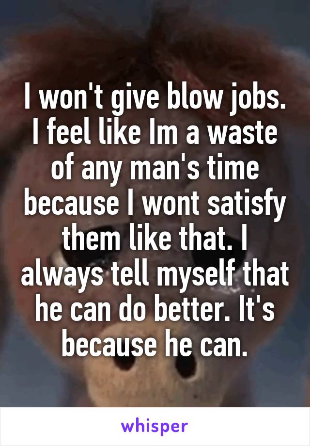 I won't give blow jobs. I feel like Im a waste of any man's time because I wont satisfy them like that. I always tell myself that he can do better. It's because he can.