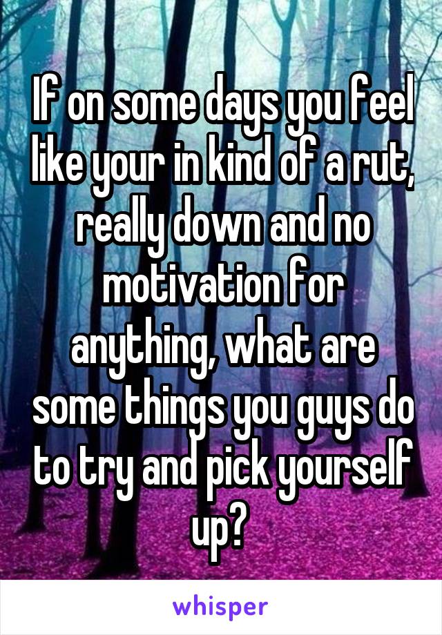 If on some days you feel like your in kind of a rut, really down and no motivation for anything, what are some things you guys do to try and pick yourself up? 