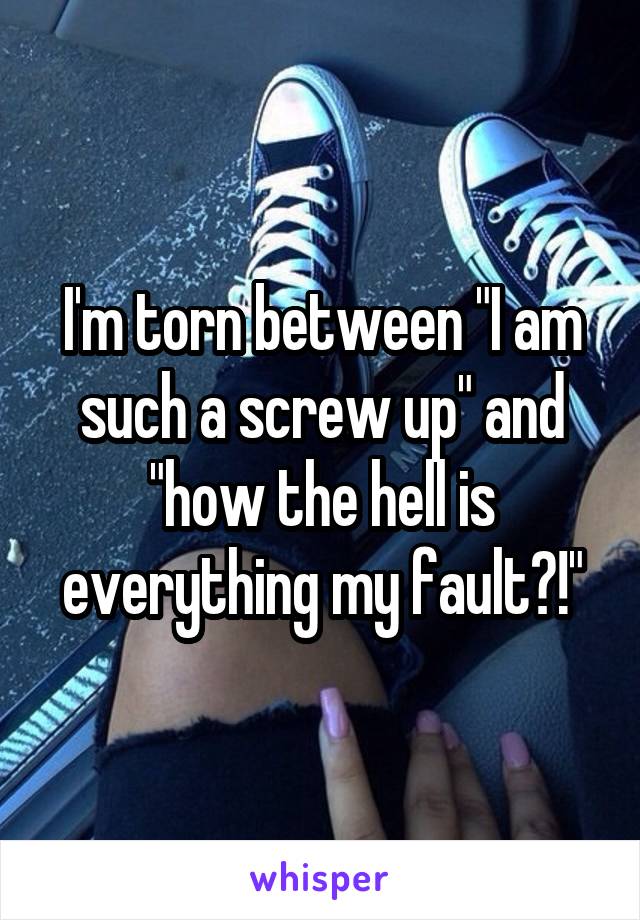 I'm torn between "I am such a screw up" and "how the hell is everything my fault?!"