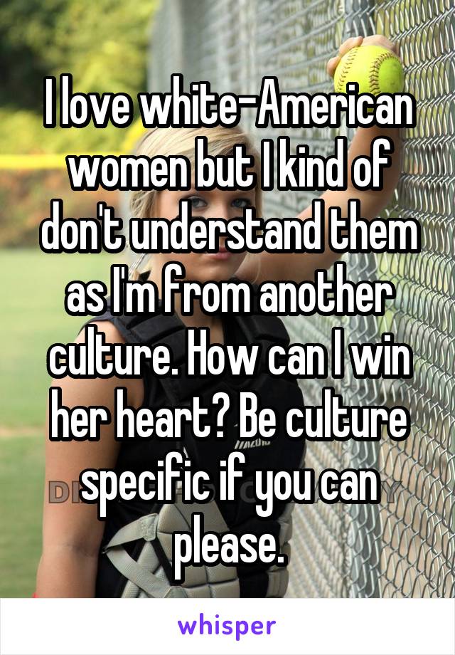 I love white-American women but I kind of don't understand them as I'm from another culture. How can I win her heart? Be culture specific if you can please.