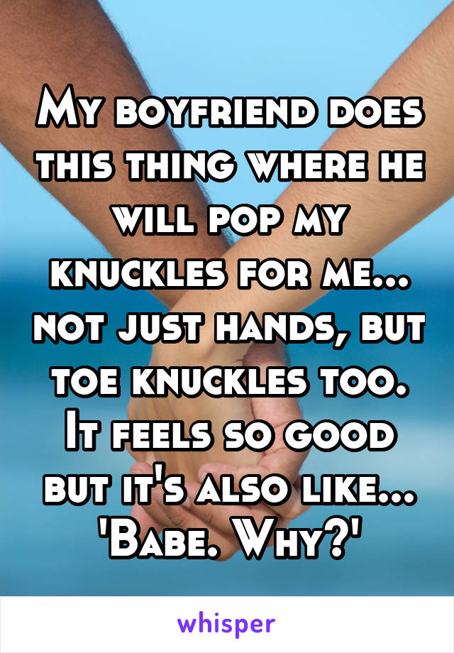 My boyfriend does this thing where he will pop my knuckles for me... not just hands, but toe knuckles too. It feels so good but it's also like... 'Babe. Why?'