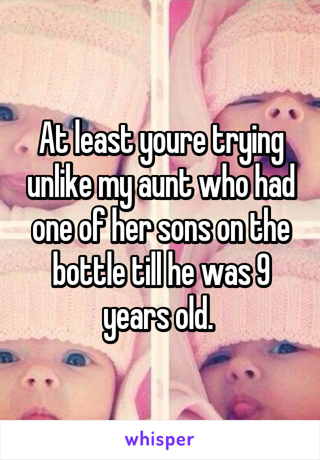 At least youre trying unlike my aunt who had one of her sons on the bottle till he was 9 years old. 