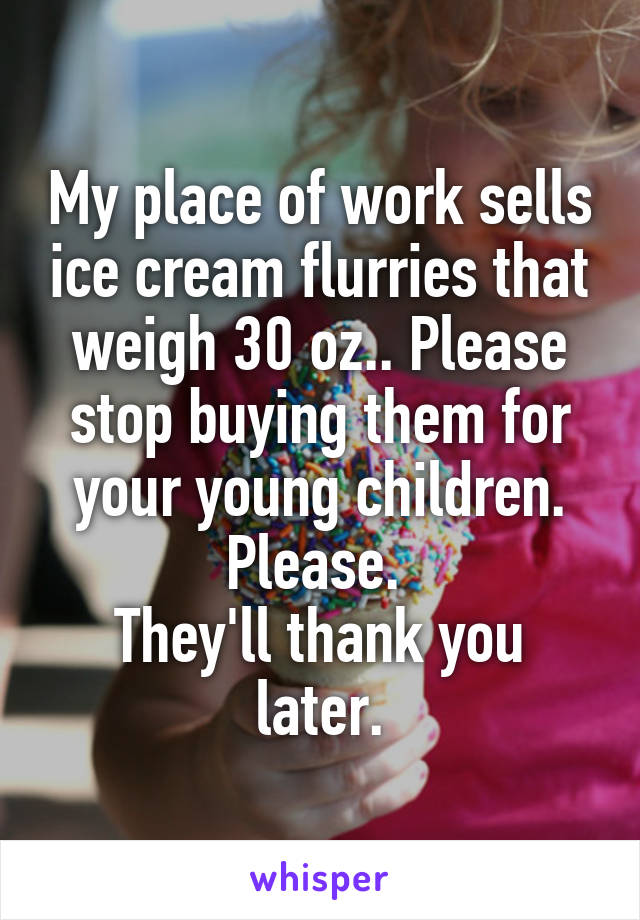 My place of work sells ice cream flurries that weigh 30 oz.. Please stop buying them for your young children.
Please. 
They'll thank you later.