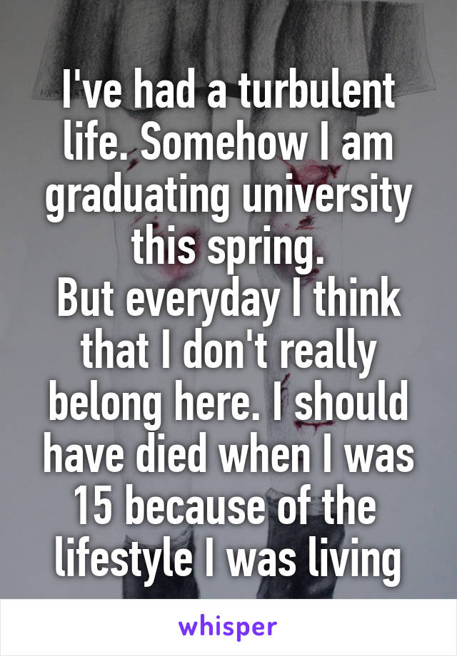 I've had a turbulent life. Somehow I am graduating university this spring.
But everyday I think that I don't really belong here. I should have died when I was 15 because of the 
lifestyle I was living