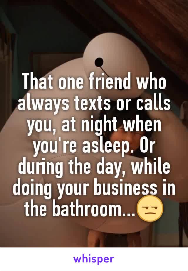 That one friend who always texts or calls you, at night when you're asleep. Or during the day, while doing your business in the bathroom...😒