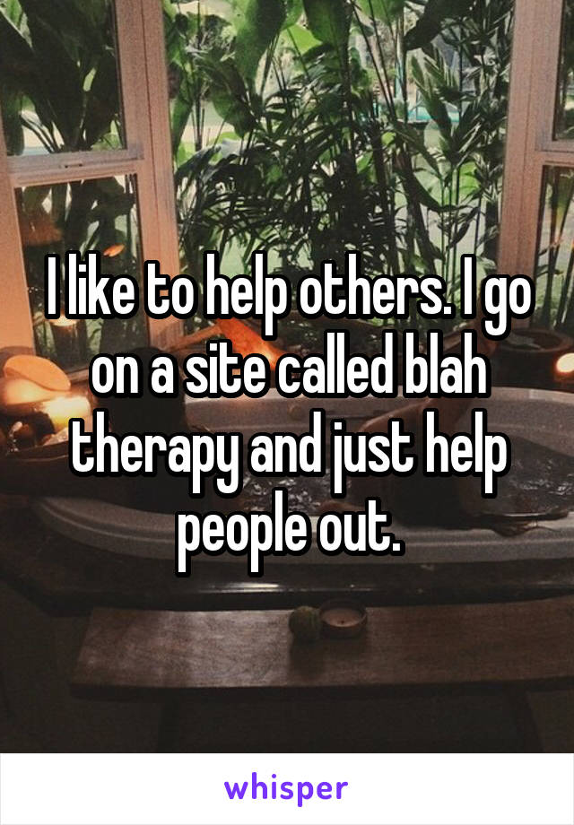 I like to help others. I go on a site called blah therapy and just help people out.