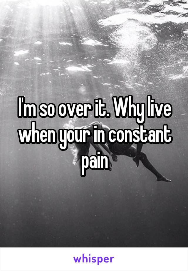 I'm so over it. Why live when your in constant pain