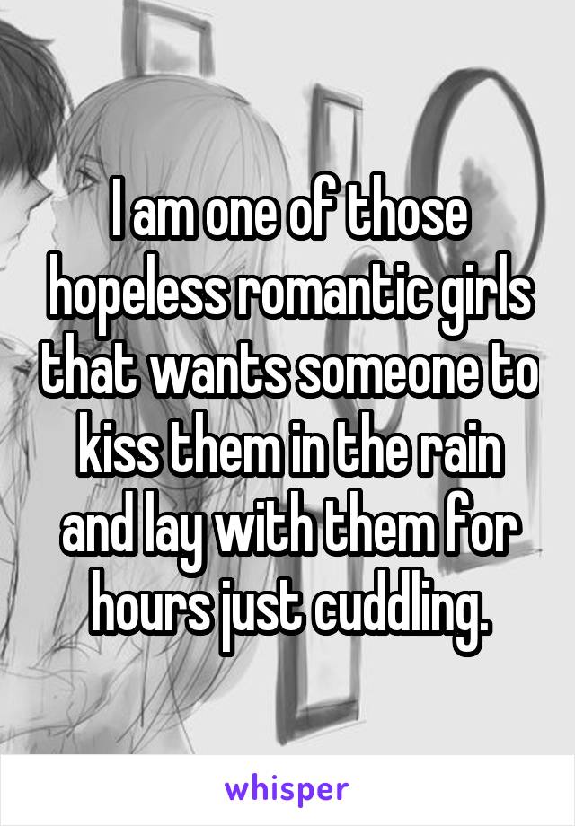 I am one of those hopeless romantic girls that wants someone to kiss them in the rain and lay with them for hours just cuddling.