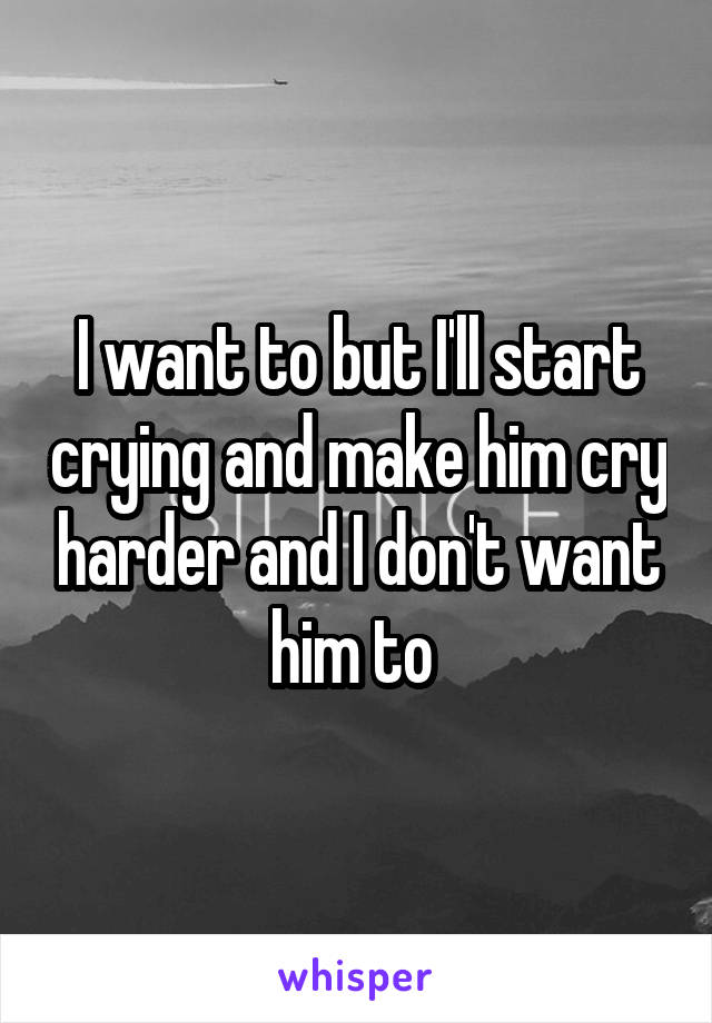 I want to but I'll start crying and make him cry harder and I don't want him to 