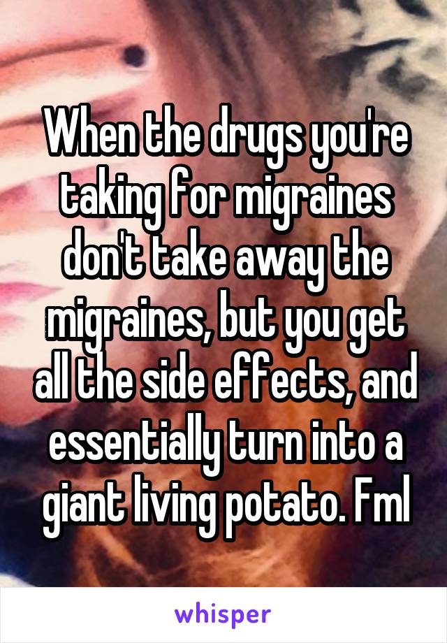 When the drugs you're taking for migraines don't take away the migraines, but you get all the side effects, and essentially turn into a giant living potato. Fml