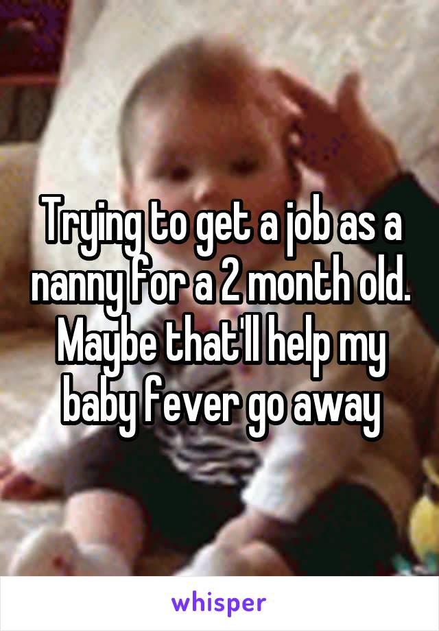 Trying to get a job as a nanny for a 2 month old. Maybe that'll help my baby fever go away