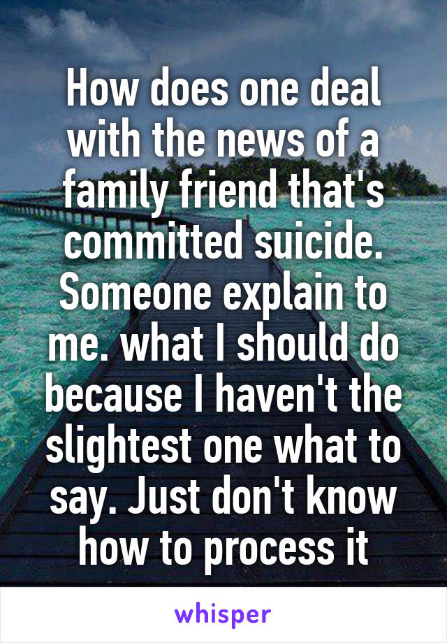 How does one deal with the news of a family friend that's committed suicide. Someone explain to me. what I should do because I haven't the slightest one what to say. Just don't know how to process it