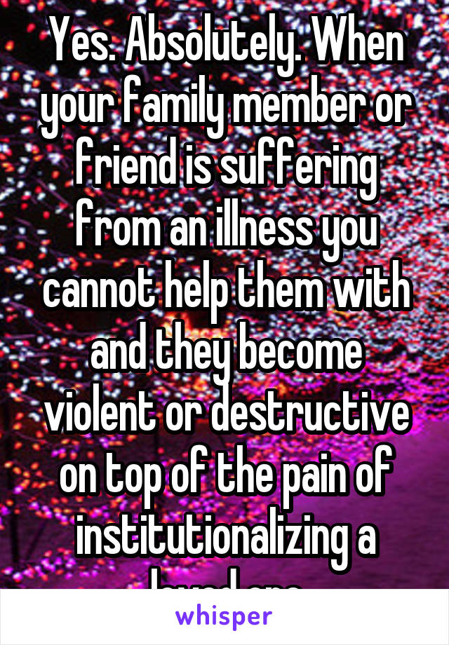 Yes. Absolutely. When your family member or friend is suffering from an illness you cannot help them with and they become violent or destructive on top of the pain of institutionalizing a loved one