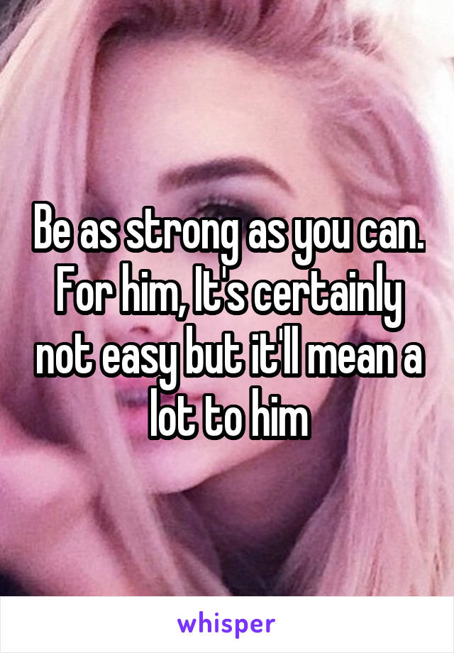 Be as strong as you can. For him, It's certainly not easy but it'll mean a lot to him