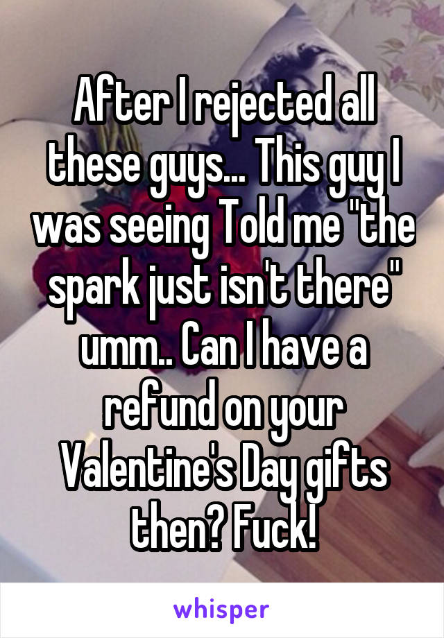 After I rejected all these guys... This guy I was seeing Told me "the spark just isn't there" umm.. Can I have a refund on your Valentine's Day gifts then? Fuck!