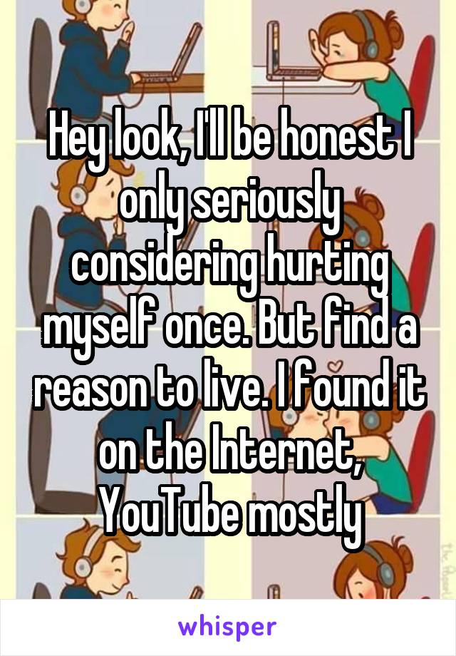 Hey look, I'll be honest I only seriously considering hurting myself once. But find a reason to live. I found it on the Internet, YouTube mostly