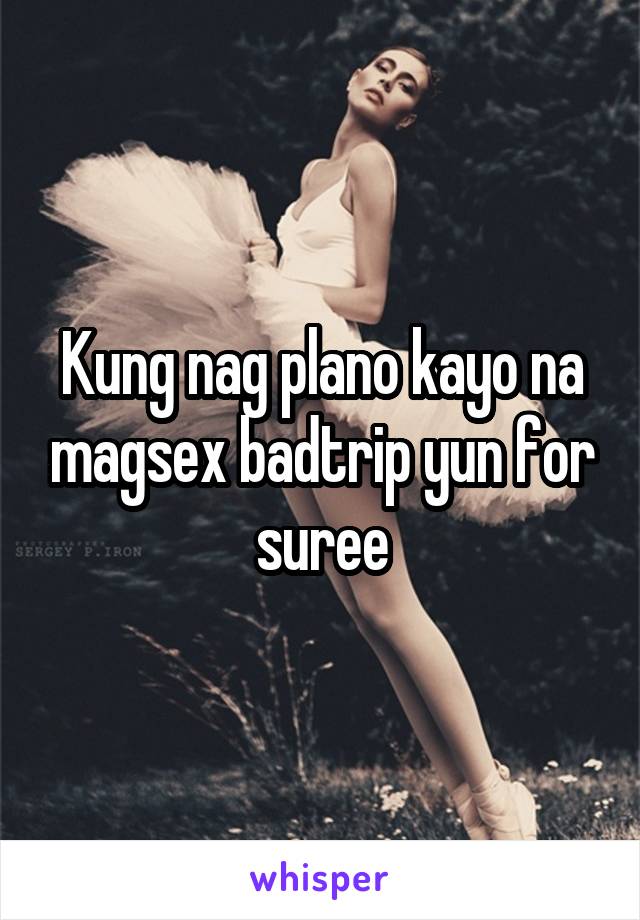 Kung nag plano kayo na magsex badtrip yun for suree