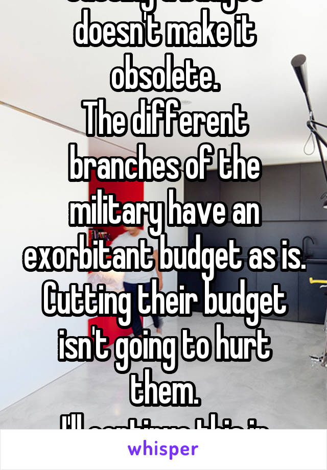 Cutting a budget doesn't make it obsolete.
The different branches of the military have an exorbitant budget as is. Cutting their budget isn't going to hurt them.
I'll continue this in another message