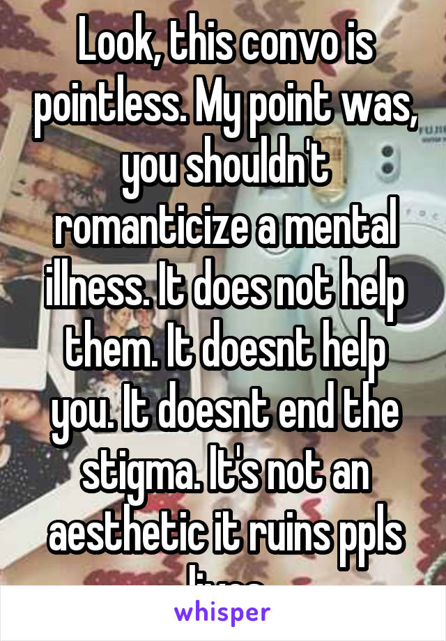 Look, this convo is pointless. My point was, you shouldn't romanticize a mental illness. It does not help them. It doesnt help you. It doesnt end the stigma. It's not an aesthetic it ruins ppls lives