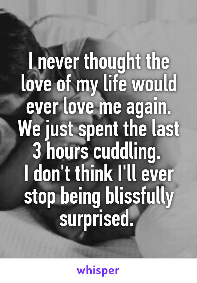 I never thought the love of my life would ever love me again. We just spent the last 3 hours cuddling. 
I don't think I'll ever stop being blissfully surprised. 