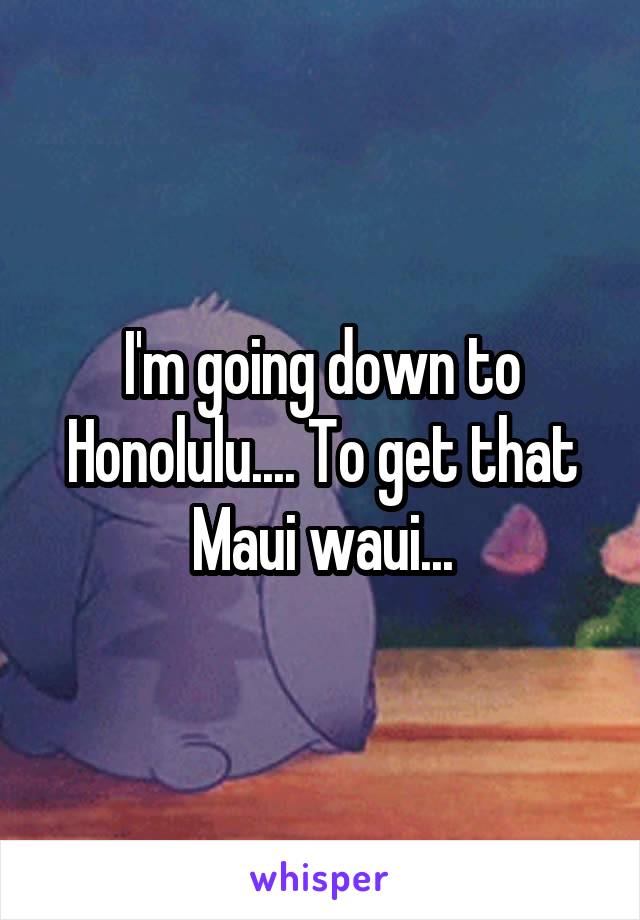 I'm going down to Honolulu.... To get that Maui waui...