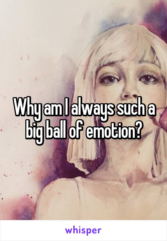 Why am I always such a big ball of emotion?