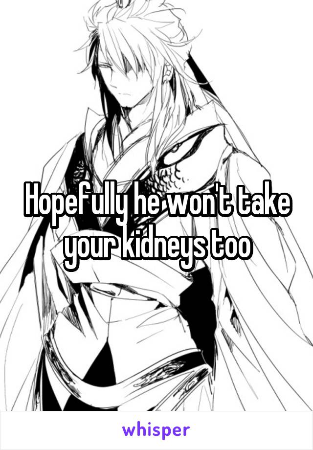 Hopefully he won't take your kidneys too