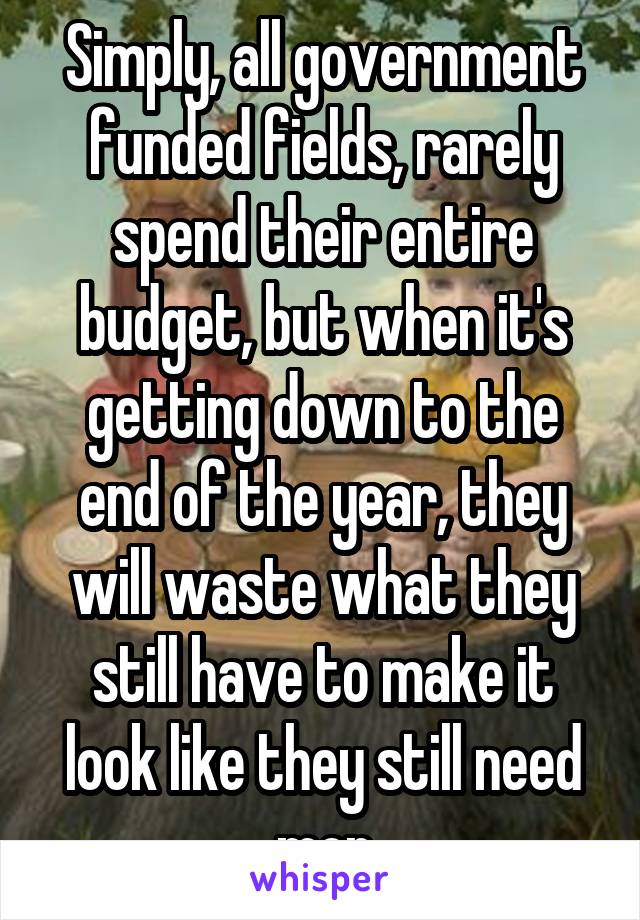 Simply, all government funded fields, rarely spend their entire budget, but when it's getting down to the end of the year, they will waste what they still have to make it look like they still need mor