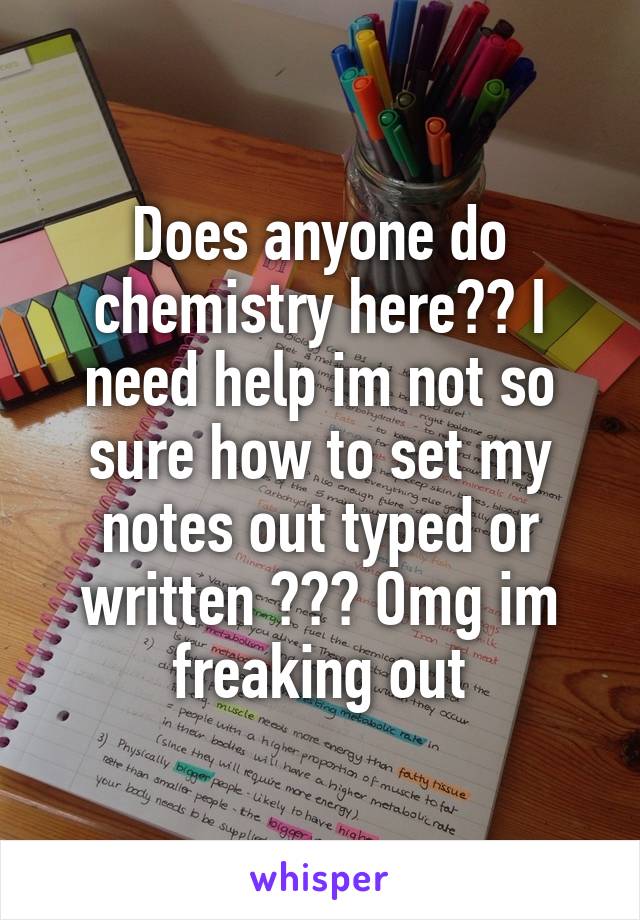 Does anyone do chemistry here?? I need help im not so sure how to set my notes out typed or written ??? Omg im freaking out