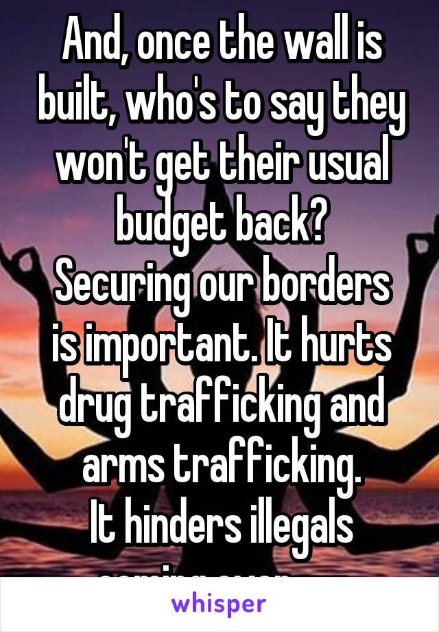 And, once the wall is built, who's to say they won't get their usual budget back?
Securing our borders is important. It hurts drug trafficking and arms trafficking.
It hinders illegals coming over---