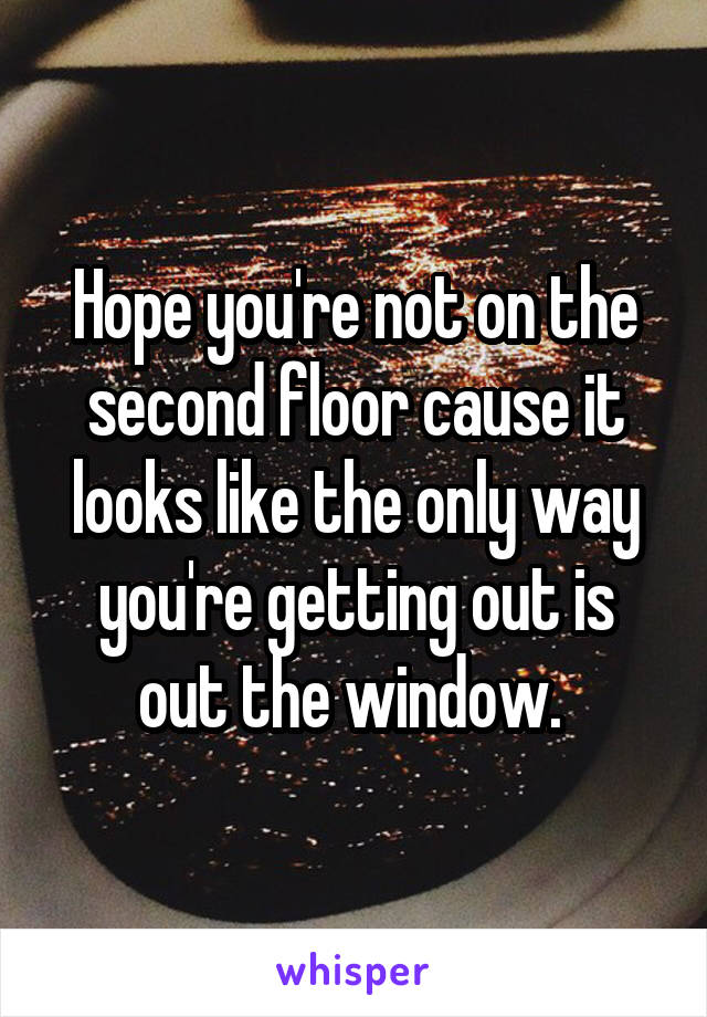 Hope you're not on the second floor cause it looks like the only way you're getting out is out the window. 