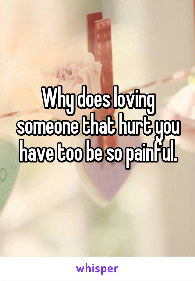 Why does loving someone that hurt you have too be so painful.
