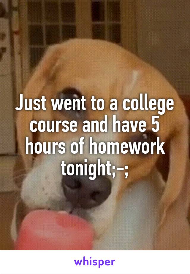 Just went to a college course and have 5 hours of homework tonight;-;