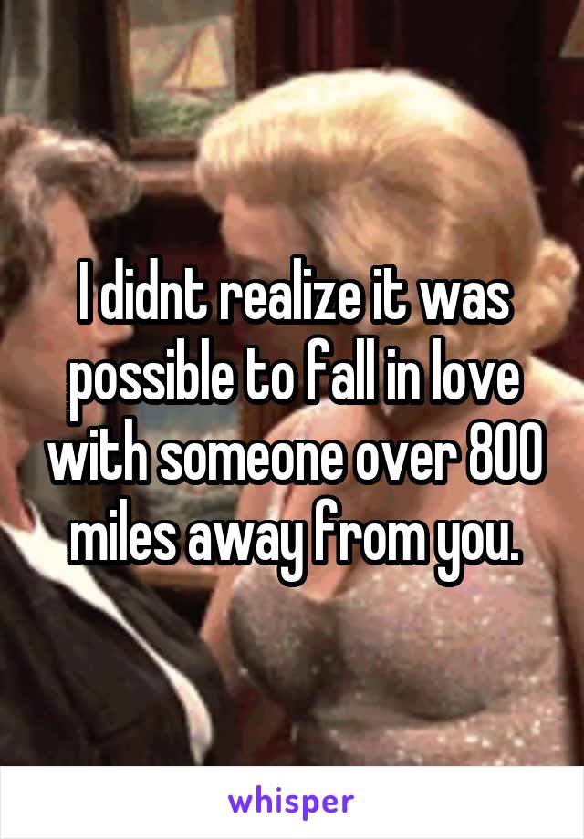 I didnt realize it was possible to fall in love with someone over 800 miles away from you.