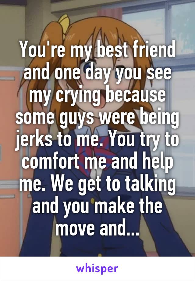 You're my best friend and one day you see my crying because some guys were being jerks to me. You try to comfort me and help me. We get to talking and you make the move and...