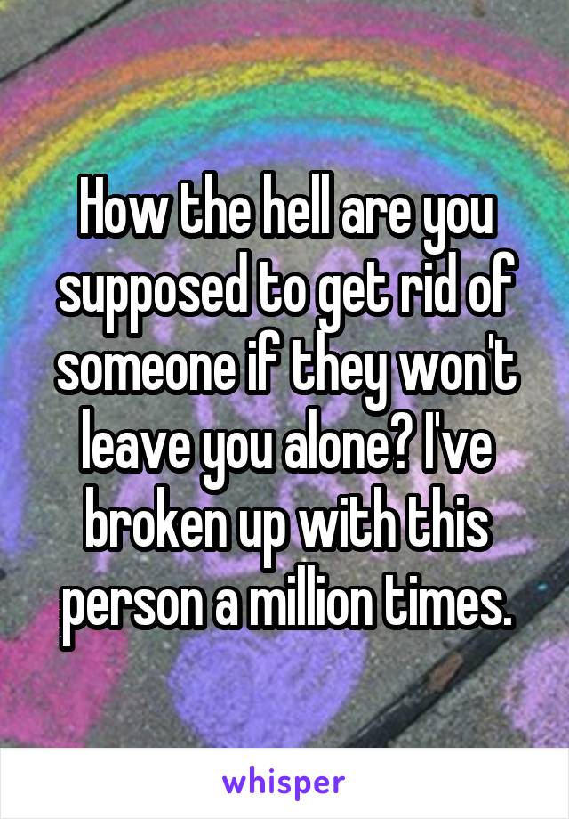 How the hell are you supposed to get rid of someone if they won't leave you alone? I've broken up with this person a million times.