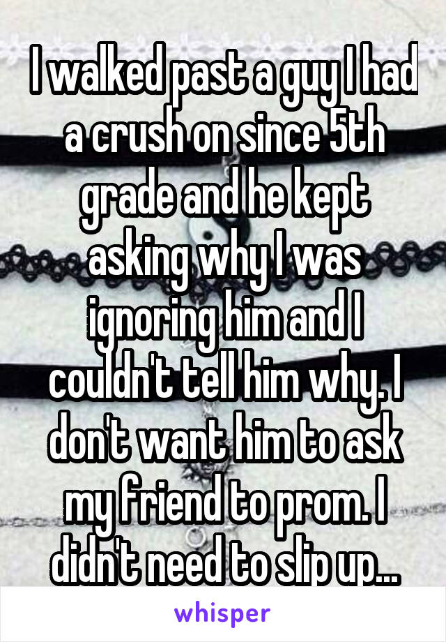 I walked past a guy I had a crush on since 5th grade and he kept asking why I was ignoring him and I couldn't tell him why. I don't want him to ask my friend to prom. I didn't need to slip up...