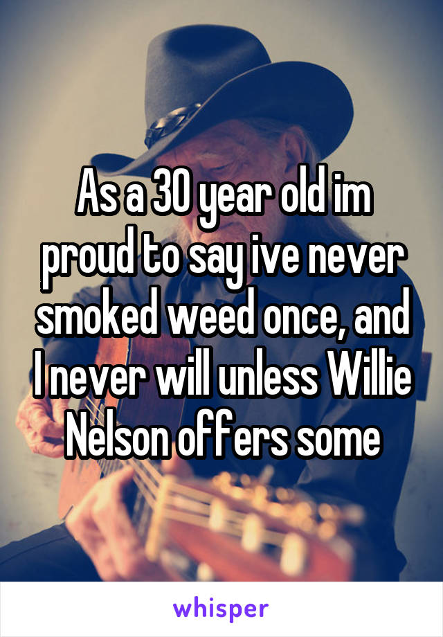 As a 30 year old im proud to say ive never smoked weed once, and I never will unless Willie Nelson offers some