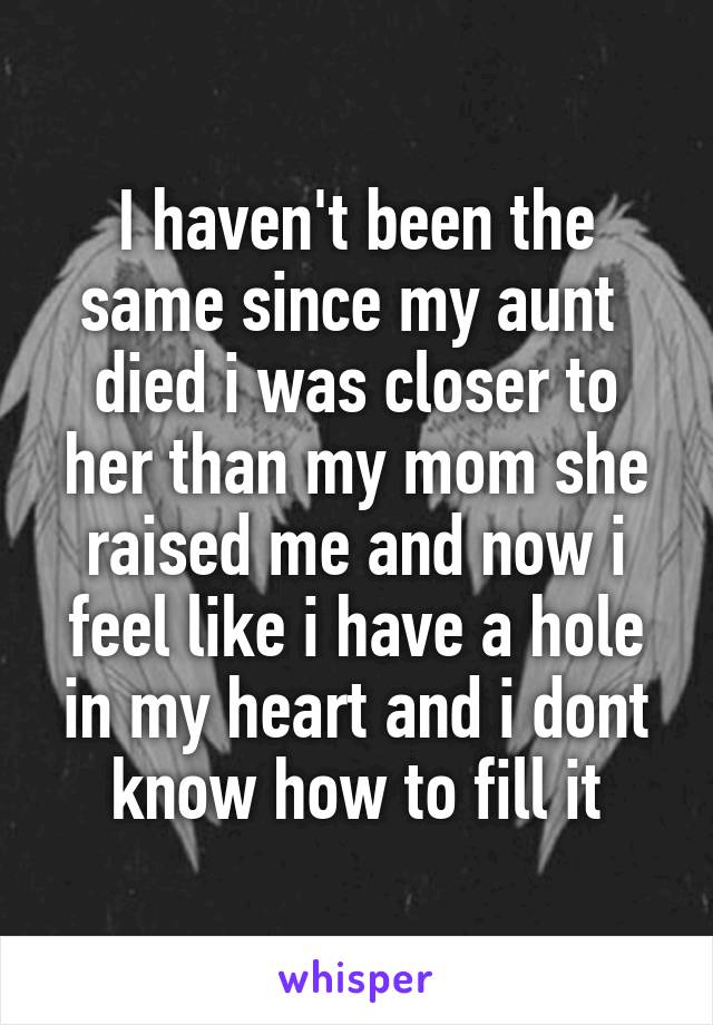 I haven't been the same since my aunt  died i was closer to her than my mom she raised me and now i feel like i have a hole in my heart and i dont know how to fill it