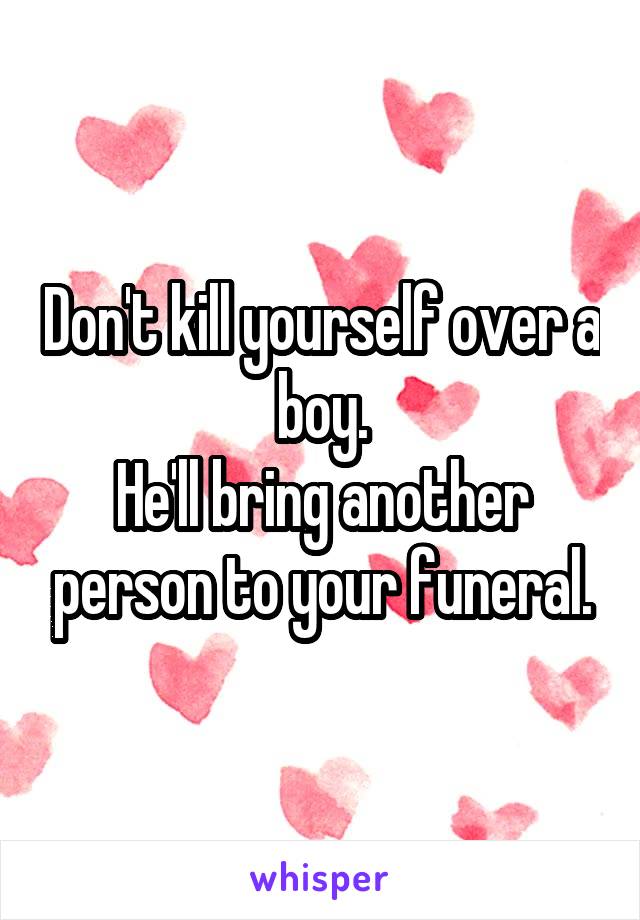 Don't kill yourself over a boy.
He'll bring another person to your funeral.