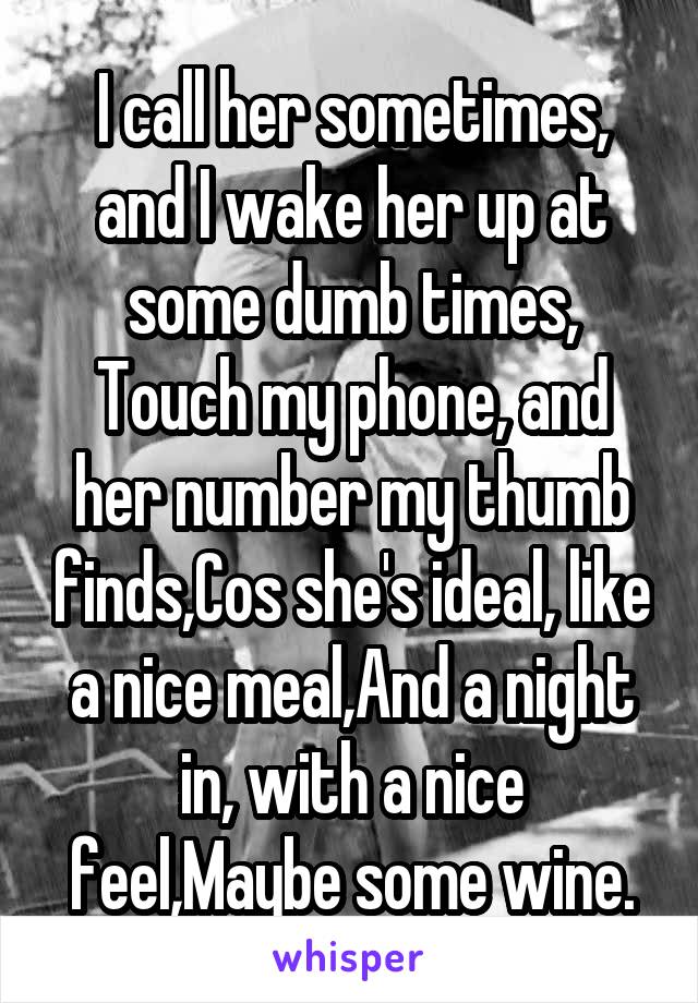 I call her sometimes, and I wake her up at some dumb times,
Touch my phone, and her number my thumb finds,Cos she's ideal, like a nice meal,And a night in, with a nice feel,Maybe some wine.