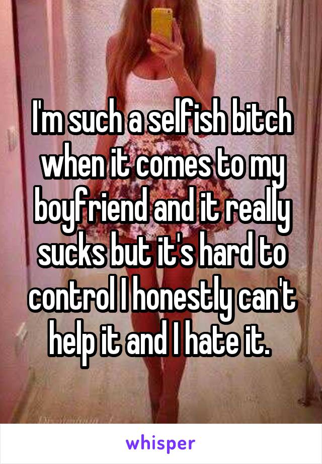 I'm such a selfish bitch when it comes to my boyfriend and it really sucks but it's hard to control I honestly can't help it and I hate it. 