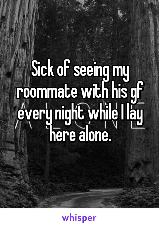 Sick of seeing my roommate with his gf every night while I lay here alone.
